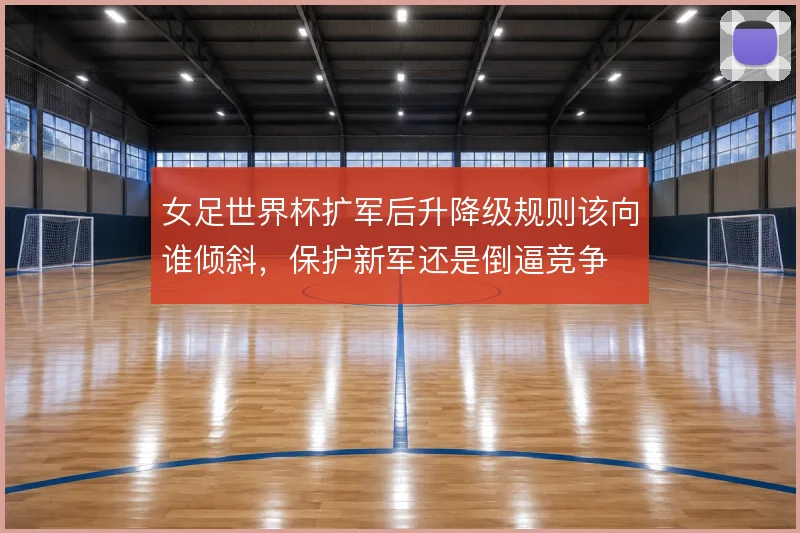 女足世界杯扩军后升降级规则该向谁倾斜，保护新军还是倒逼竞争