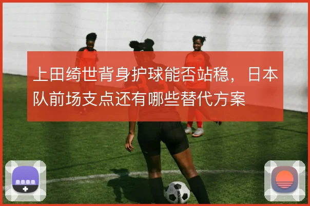 上田绮世背身护球能否站稳，日本队前场支点还有哪些替代方案