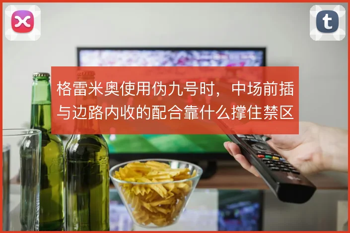 格雷米奥使用伪九号时，中场前插与边路内收的配合靠什么撑住禁区威胁