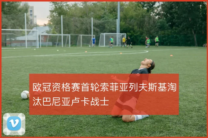 欧冠资格赛首轮索菲亚列夫斯基淘汰巴尼亚卢卡战士