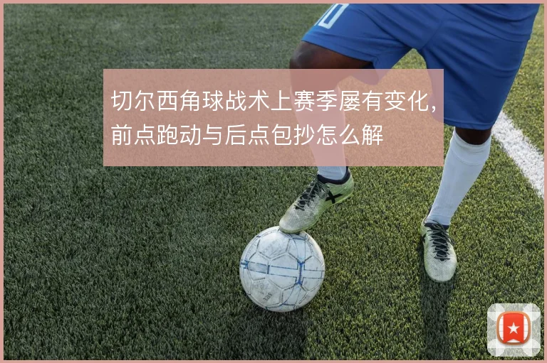 切尔西角球战术上赛季屡有变化,前点跑动与后点包抄怎么解
