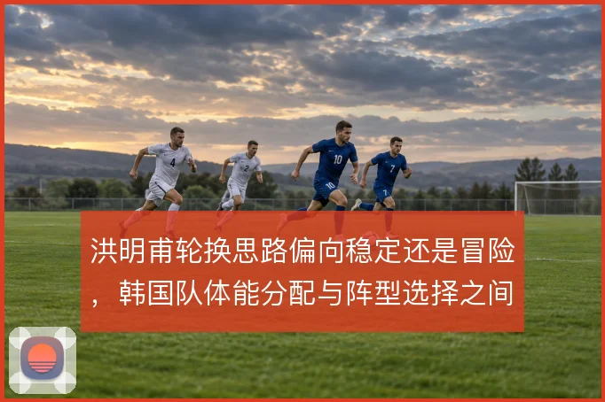 洪明甫轮换思路偏向稳定还是冒险，韩国队体能分配与阵型选择之间