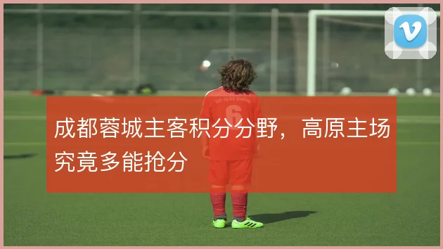 成都蓉城主客积分分野,高原主场究竟多能抢分
