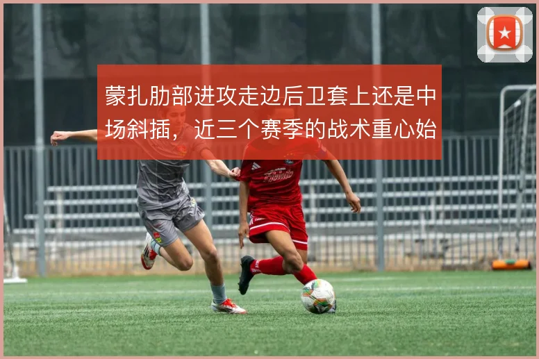 蒙扎肋部进攻走边后卫套上还是中场斜插，近三个赛季的战术重心始终在摇摆