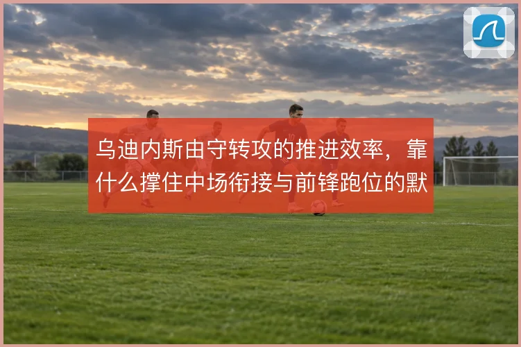 乌迪内斯由守转攻的推进效率,靠什么撑住中场衔接与前锋跑位的默契