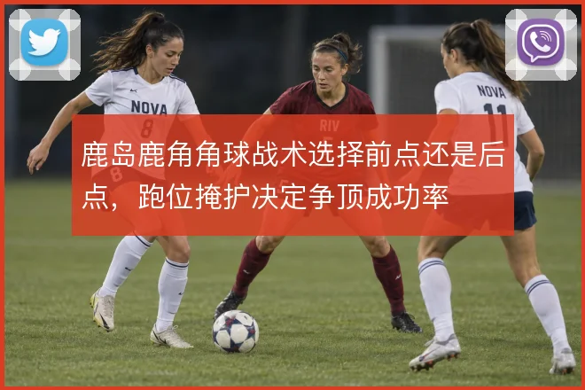 鹿岛鹿角角球战术选择前点还是后点,跑位掩护决定争顶成功率