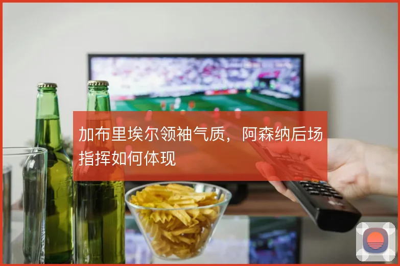 加布里埃尔领袖气质，阿森纳后场指挥如何体现