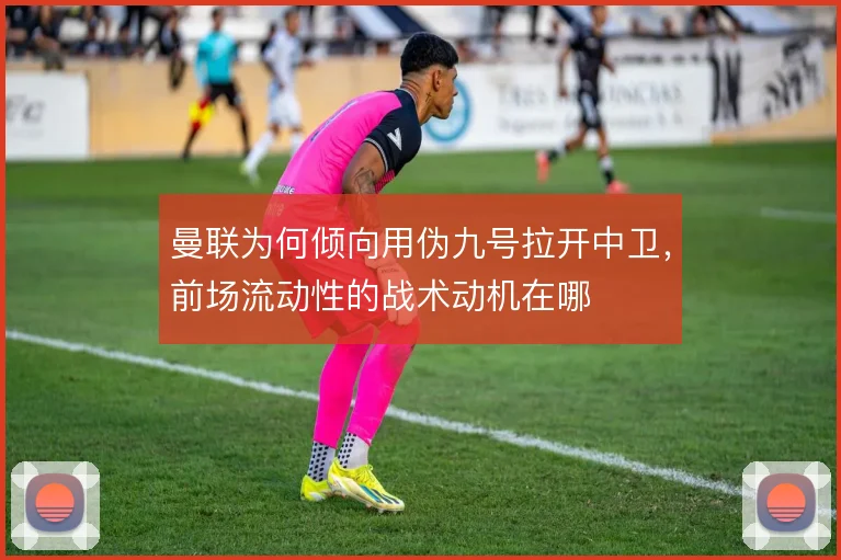 曼联为何倾向用伪九号拉开中卫，前场流动性的战术动机在哪