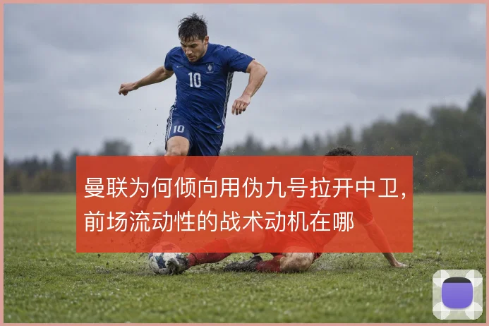 曼联为何倾向用伪九号拉开中卫，前场流动性的战术动机在哪