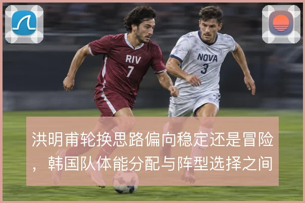 洪明甫轮换思路偏向稳定还是冒险，韩国队体能分配与阵型选择之间