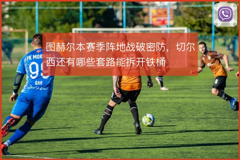 图赫尔本赛季阵地战破密防，切尔西还有哪些套路能拆开铁桶