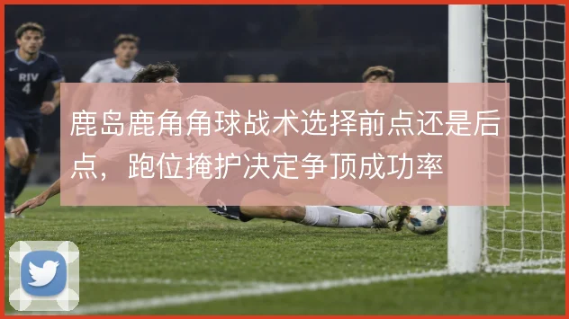 鹿岛鹿角角球战术选择前点还是后点,跑位掩护决定争顶成功率
