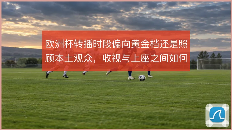 欧洲杯转播时段偏向黄金档还是照顾本土观众,收视与上座之间如何取舍