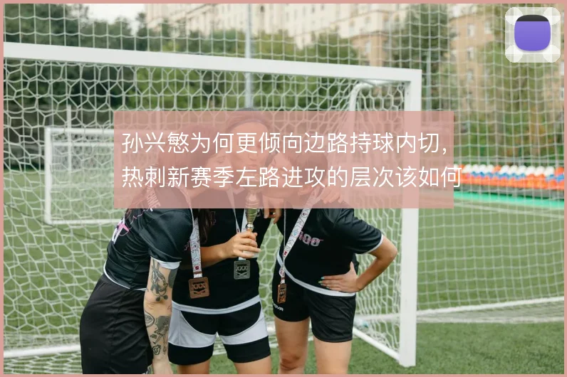 孙兴慜为何更倾向边路持球内切，热刺新赛季左路进攻的层次该如何搭建