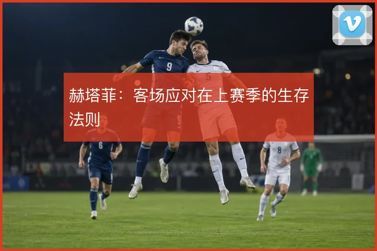 赫塔菲:客场应对在上赛季的生存法则