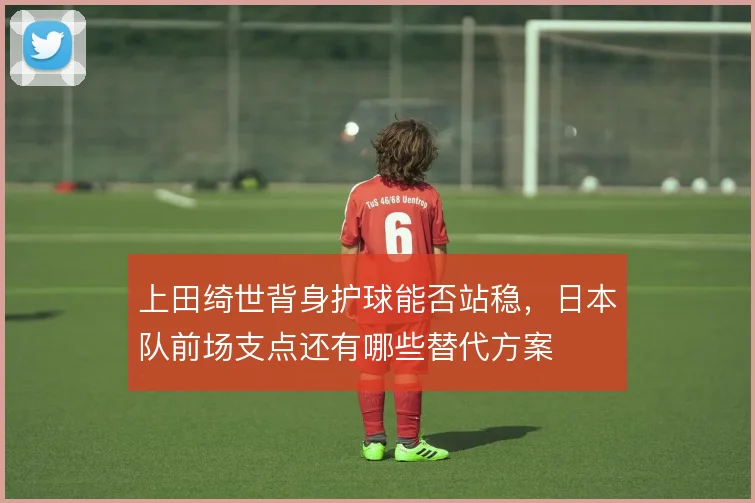 上田绮世背身护球能否站稳，日本队前场支点还有哪些替代方案