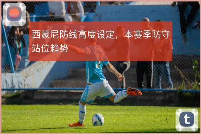 西蒙尼防线高度设定,本赛季防守站位趋势
