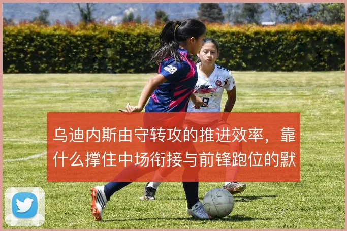 乌迪内斯由守转攻的推进效率,靠什么撑住中场衔接与前锋跑位的默契