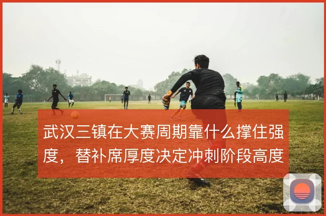 武汉三镇在大赛周期靠什么撑住强度，替补席厚度决定冲刺阶段高度
