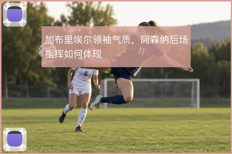 加布里埃尔领袖气质,阿森纳后场指挥如何体现