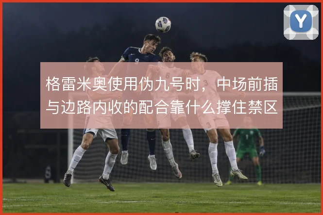 格雷米奥使用伪九号时，中场前插与边路内收的配合靠什么撑住禁区威胁
