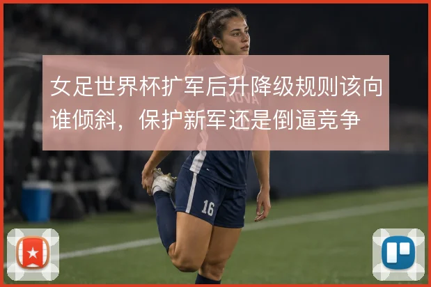 女足世界杯扩军后升降级规则该向谁倾斜，保护新军还是倒逼竞争