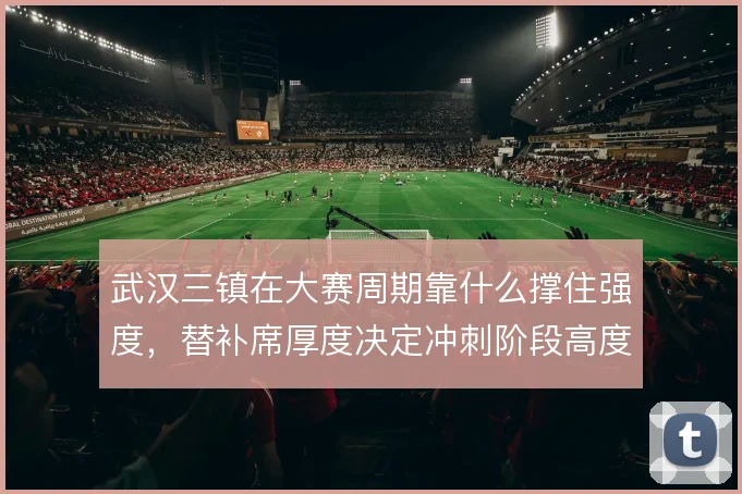 武汉三镇在大赛周期靠什么撑住强度,替补席厚度决定冲刺阶段高度