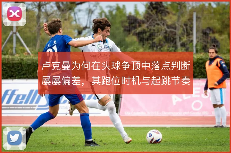 卢克曼为何在头球争顶中落点判断屡屡偏差，其跑位时机与起跳节奏值得推敲