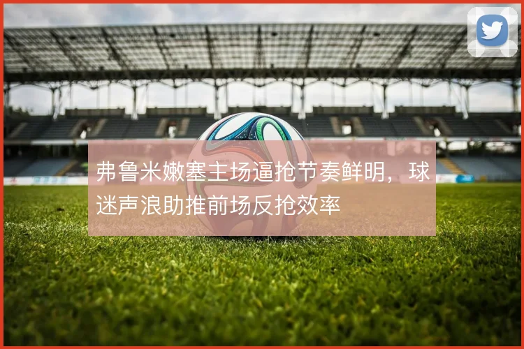 弗鲁米嫩塞主场逼抢节奏鲜明，球迷声浪助推前场反抢效率